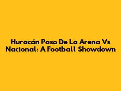 Huracán Paso De La Arena Vs Nacional: A Football Showdown