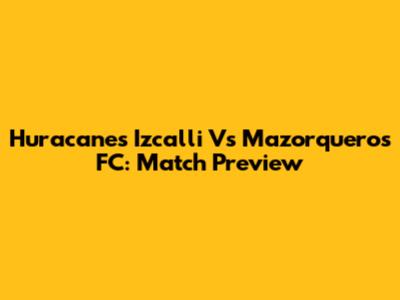 Huracanes Izcalli Vs Mazorqueros FC: Match Preview
