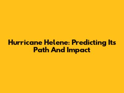Hurricane Helene: Predicting Its Path And Impact