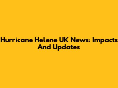 Hurricane Helene UK News: Impacts And Updates