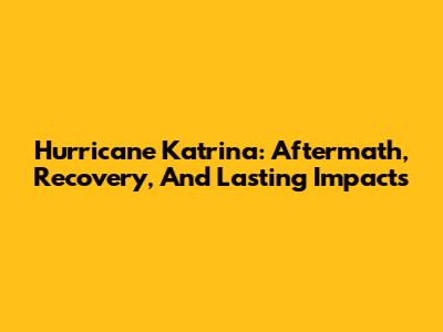 Hurricane Katrina: Aftermath, Recovery, And Lasting Impacts