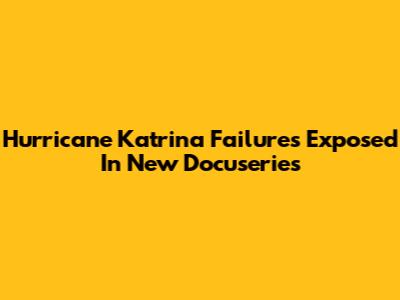 Hurricane Katrina Failures Exposed In New Docuseries