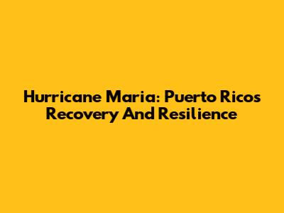 Hurricane Maria: Puerto Rico's Recovery And Resilience