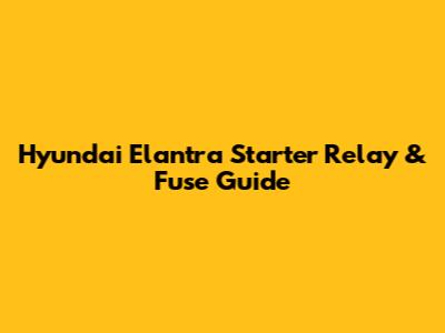 Hyundai Elantra Starter Relay & Fuse Guide