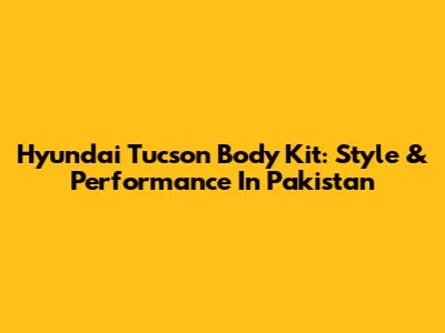 Hyundai Tucson Body Kit: Style & Performance In Pakistan