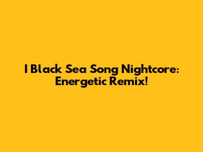 I Black Sea Song Nightcore: Energetic Remix!