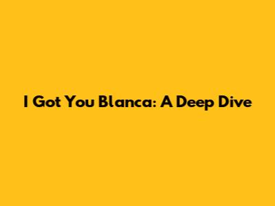 I Got You Blanca: A Deep Dive