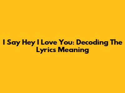 I Say Hey I Love You: Decoding The Lyrics Meaning