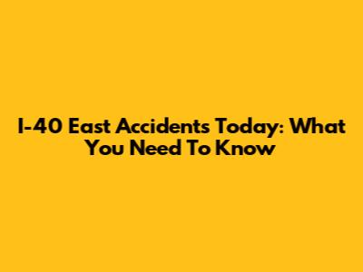 I-40 East Accidents Today: What You Need To Know