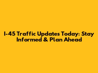 I-45 Traffic Updates Today: Stay Informed & Plan Ahead