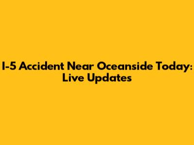 I-5 Accident Near Oceanside Today: Live Updates