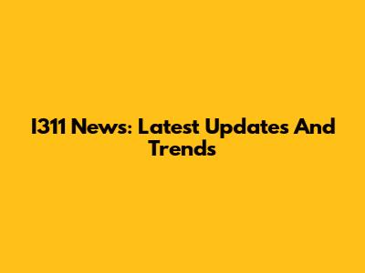 I311 News: Latest Updates And Trends