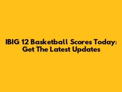 IBIG 12 Basketball Scores Today: Get The Latest Updates