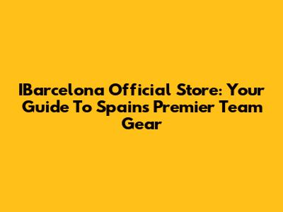 IBarcelona Official Store: Your Guide To Spain's Premier Team Gear