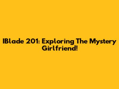 IBlade 201: Exploring The Mystery Girlfriend!