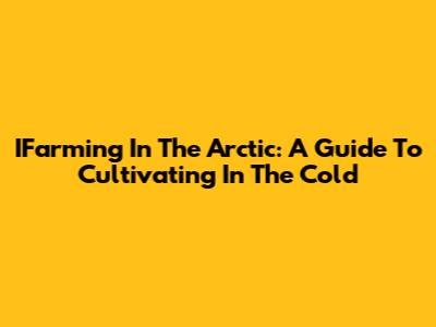 IFarming In The Arctic: A Guide To Cultivating In The Cold