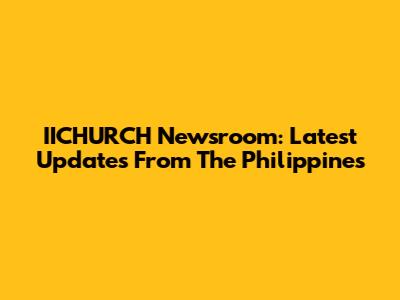 IICHURCH Newsroom: Latest Updates From The Philippines