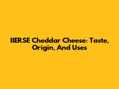 IIERSE Cheddar Cheese: Taste, Origin, And Uses