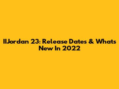 IIJordan 23: Release Dates & What's New In 2022