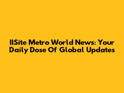 IISite Metro World News: Your Daily Dose Of Global Updates