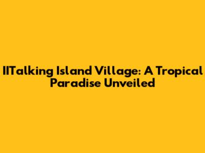 IITalking Island Village: A Tropical Paradise Unveiled