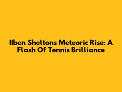 IIben Shelton's Meteoric Rise: A Flash Of Tennis Brilliance