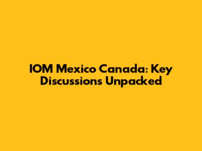 IOM Mexico Canada: Key Discussions Unpacked