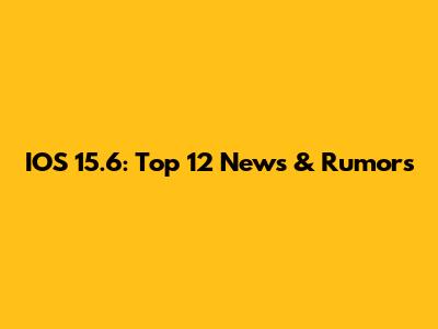 IOS 15.6: Top 12 News & Rumors