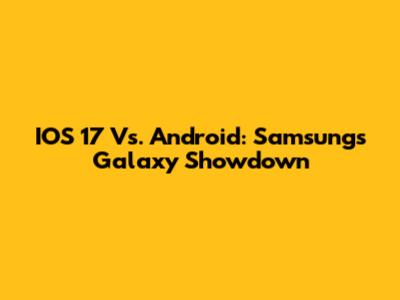 IOS 17 Vs. Android: Samsung's Galaxy Showdown