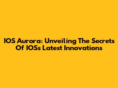 IOS Aurora: Unveiling The Secrets Of IOS's Latest Innovations