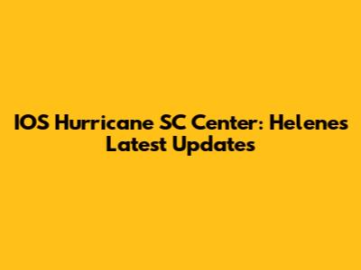 IOS Hurricane SC Center: Helene's Latest Updates