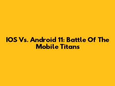 IOS Vs. Android 11: Battle Of The Mobile Titans