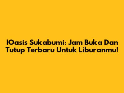 IOasis Sukabumi: Jam Buka Dan Tutup Terbaru Untuk Liburanmu!