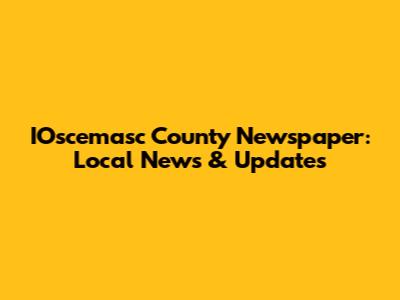 IOscemasc County Newspaper: Local News & Updates