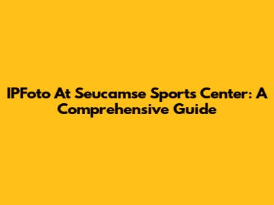 IPFoto At Seucamse Sports Center: A Comprehensive Guide