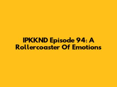 IPKKND Episode 94: A Rollercoaster Of Emotions