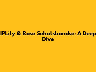 IPLily & Rose Sehalsbandse: A Deep Dive