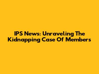 IPS News: Unraveling The Kidnapping Case Of Members