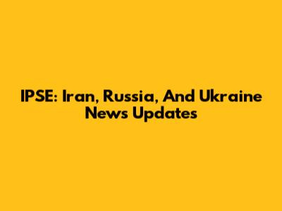 IPSE: Iran, Russia, And Ukraine News Updates