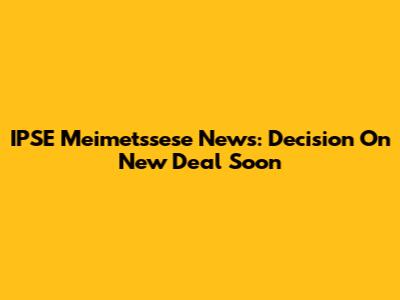 IPSE Meimetssese News: Decision On New Deal Soon