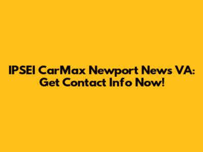 IPSEI CarMax Newport News VA: Get Contact Info Now!