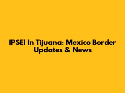 IPSEI In Tijuana: Mexico Border Updates & News