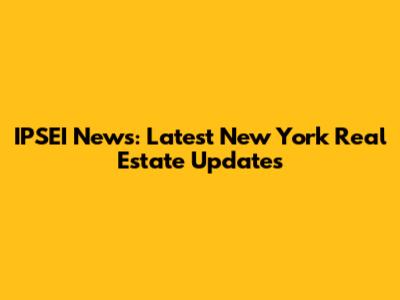 IPSEI News: Latest New York Real Estate Updates