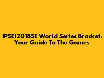 IPSEI2018SE World Series Bracket: Your Guide To The Games