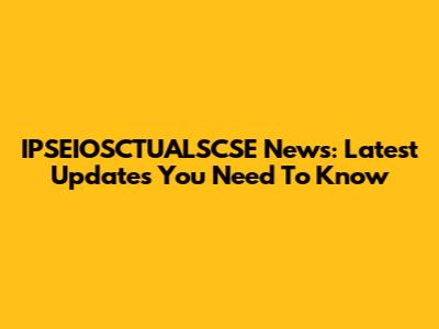 IPSEIOSCTUALSCSE News: Latest Updates You Need To Know