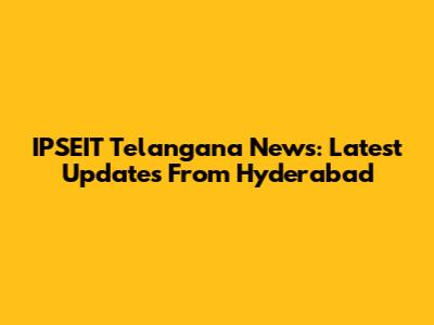 IPSEIT Telangana News: Latest Updates From Hyderabad
