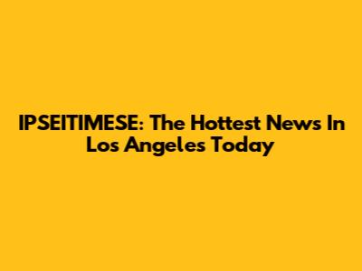 IPSEITIMESE: The Hottest News In Los Angeles Today