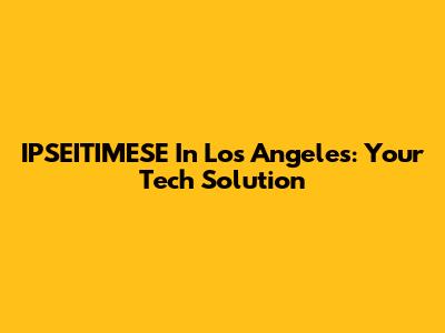 IPSEITIMESE In Los Angeles: Your Tech Solution