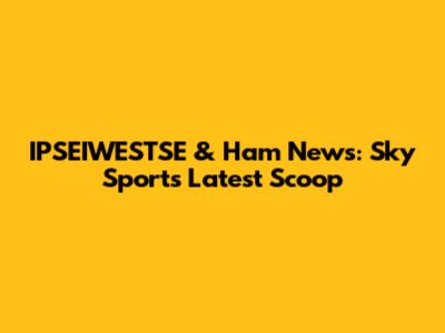 IPSEIWESTSE & Ham News: Sky Sports' Latest Scoop