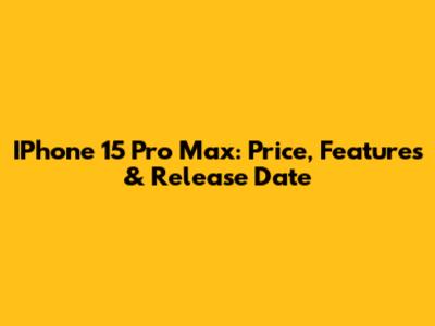 IPhone 15 Pro Max: Price, Features & Release Date